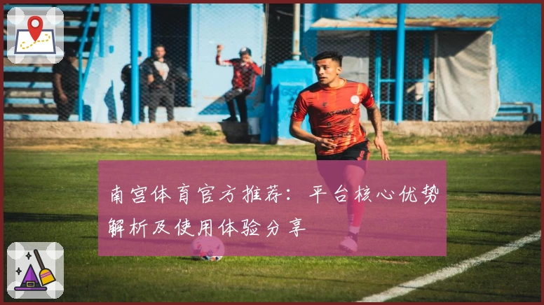 南宫体育官方推荐：平台核心优势解析及使用体验分享