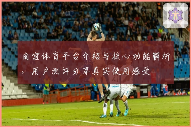 南宫体育平台介绍与核心功能解析，用户测评分享真实使用感受