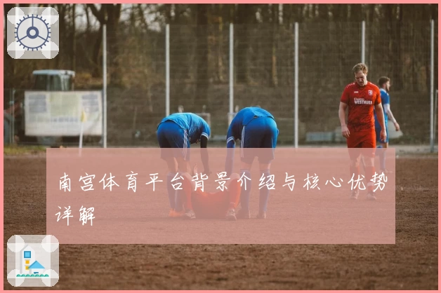 南宫体育平台背景介绍与核心优势详解