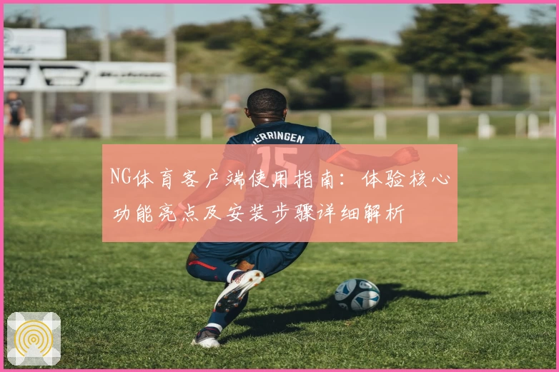 NG体育客户端使用指南：体验核心功能亮点及安装步骤详细解析