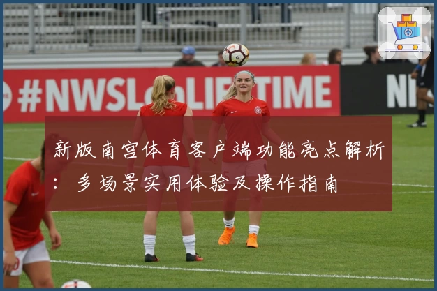 新版南宫体育客户端功能亮点解析：多场景实用体验及操作指南