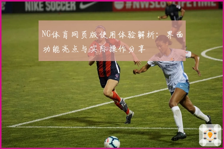 NG体育网页版使用体验解析：界面功能亮点与实际操作分享